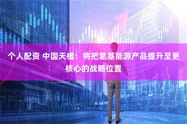 个人配资 中国天楹：将把氢基能源产品提升至更核心的战略位置