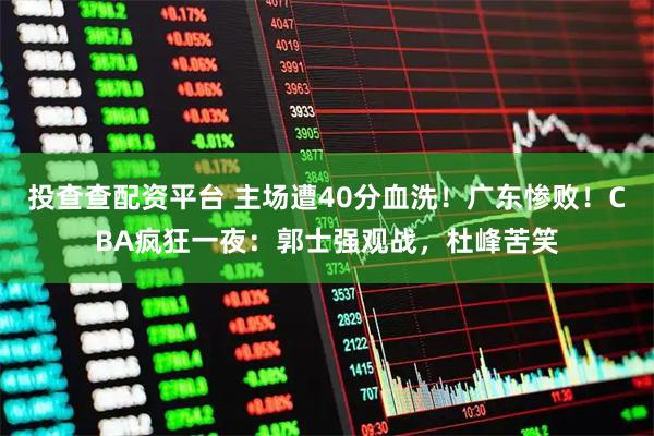 投查查配资平台 主场遭40分血洗！广东惨败！CBA疯狂一夜：郭士强观战，杜峰苦笑