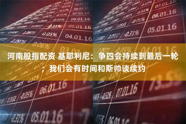 河南股指配资 基耶利尼：争四会持续到最后一轮；我们会有时间和斯帅谈续约
