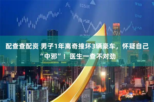 配查查配资 男子1年离奇撞坏3辆豪车，怀疑自己“中邪”！医生一查不对劲