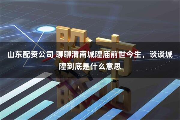 山东配资公司 聊聊渭南城隍庙前世今生，谈谈城隍到底是什么意思