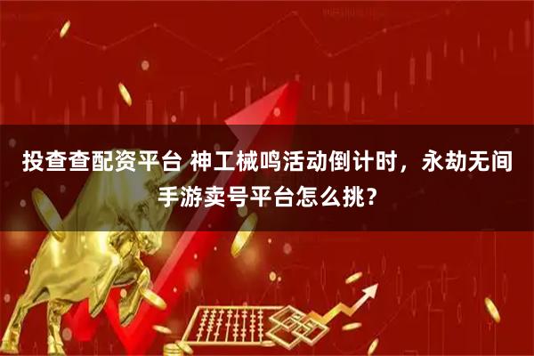 投查查配资平台 神工械鸣活动倒计时，永劫无间手游卖号平台怎么挑？