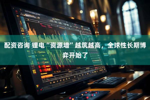 配资咨询 锂电“资源墙”越筑越高，全球性长期博弈开始了