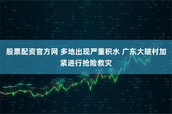 股票配资官方网 多地出现严重积水 广东大陂村加紧进行抢险救灾
