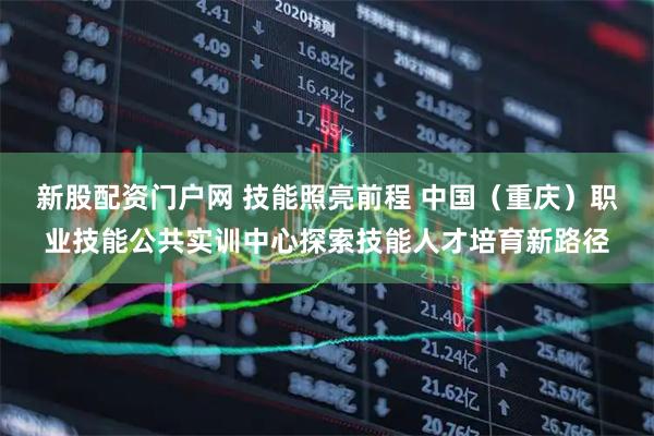 新股配资门户网 技能照亮前程 中国（重庆）职业技能公共实训中心探索技能人才培育新路径