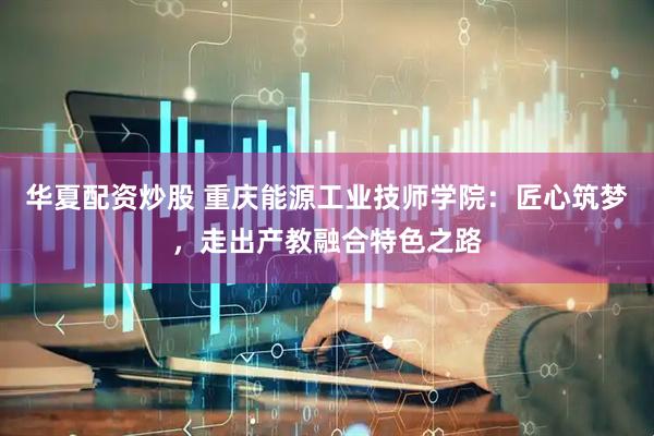华夏配资炒股 重庆能源工业技师学院：匠心筑梦，走出产教融合特色之路