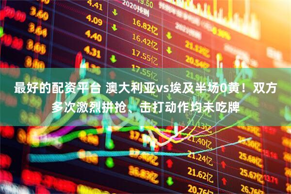 最好的配资平台 澳大利亚vs埃及半场0黄！双方多次激烈拼抢、击打动作均未吃牌