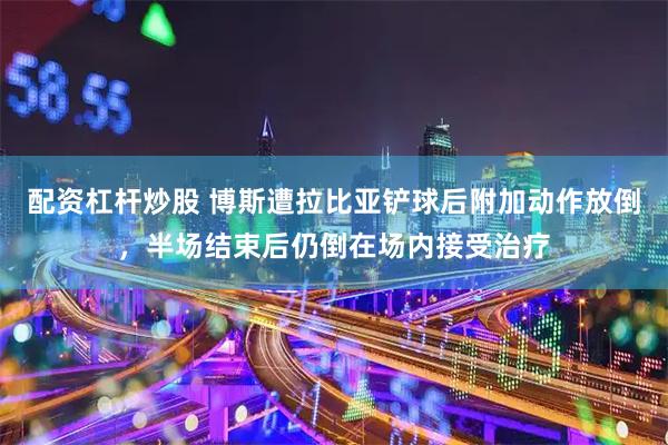 配资杠杆炒股 博斯遭拉比亚铲球后附加动作放倒，半场结束后仍倒在场内接受治疗