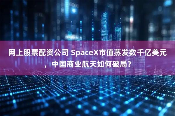 网上股票配资公司 SpaceX市值蒸发数千亿美元，中国商业航天如何破局？