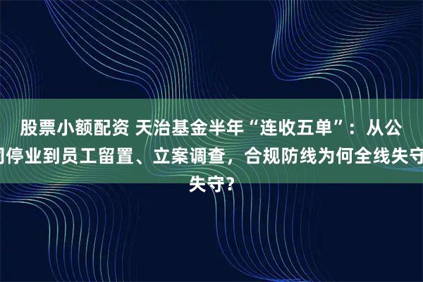股票小额配资 天治基金半年“连收五单”：从公司停业到员工留置、立案调查，合规防线为何全线失守？